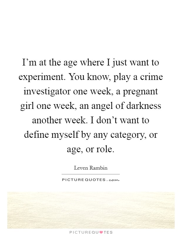I'm at the age where I just want to experiment. You know, play a crime investigator one week, a pregnant girl one week, an angel of darkness another week. I don't want to define myself by any category, or age, or role. Picture Quote #1