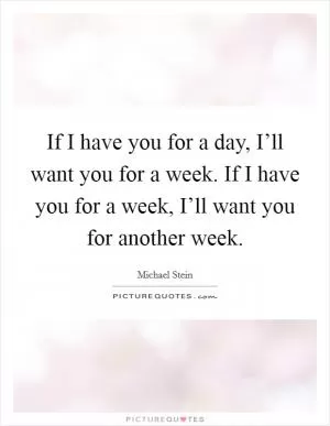 If I have you for a day, I’ll want you for a week. If I have you for a week, I’ll want you for another week Picture Quote #1