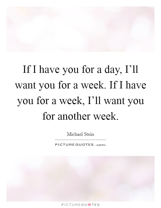 If I have you for a day, I'll want you for a week. If I have you for a week, I'll want you for another week. Picture Quote #1