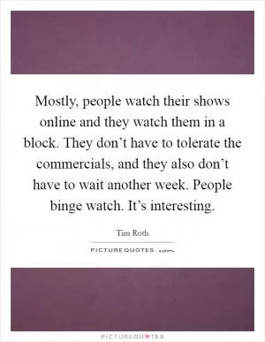Mostly, people watch their shows online and they watch them in a block. They don’t have to tolerate the commercials, and they also don’t have to wait another week. People binge watch. It’s interesting Picture Quote #1