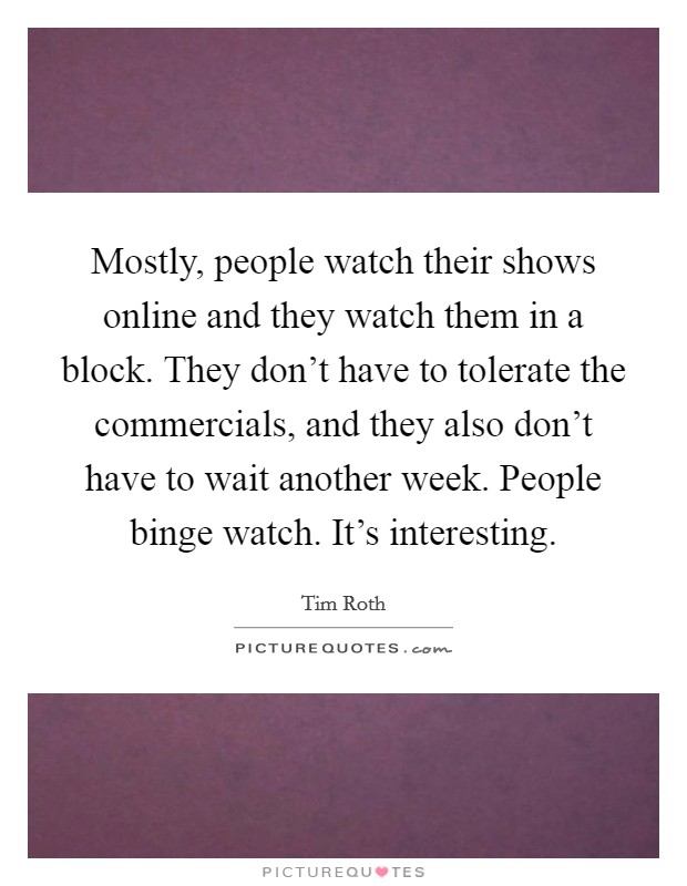 Mostly, people watch their shows online and they watch them in a block. They don't have to tolerate the commercials, and they also don't have to wait another week. People binge watch. It's interesting. Picture Quote #1