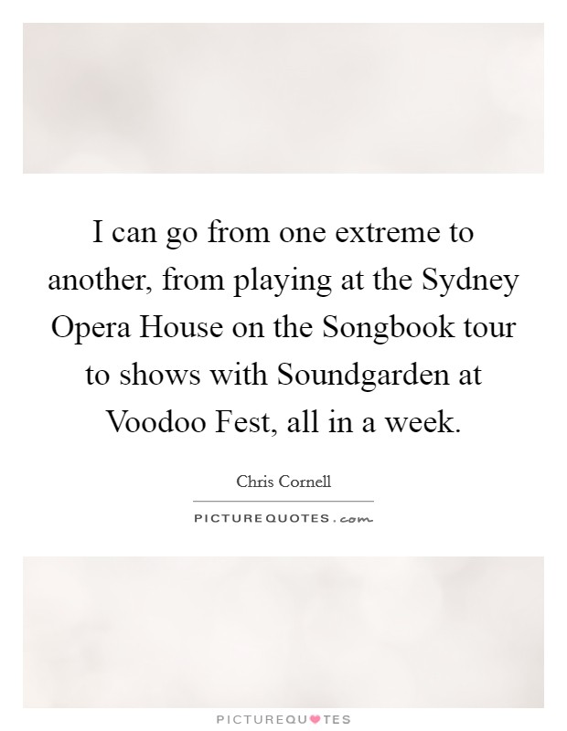 I can go from one extreme to another, from playing at the Sydney Opera House on the Songbook tour to shows with Soundgarden at Voodoo Fest, all in a week. Picture Quote #1