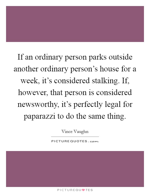 If an ordinary person parks outside another ordinary person's house for a week, it's considered stalking. If, however, that person is considered newsworthy, it's perfectly legal for paparazzi to do the same thing. Picture Quote #1