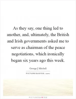 As they say, one thing led to another, and, ultimately, the British and Irish governments asked me to serve as chairman of the peace negotiations, which ironically began six years ago this week Picture Quote #1