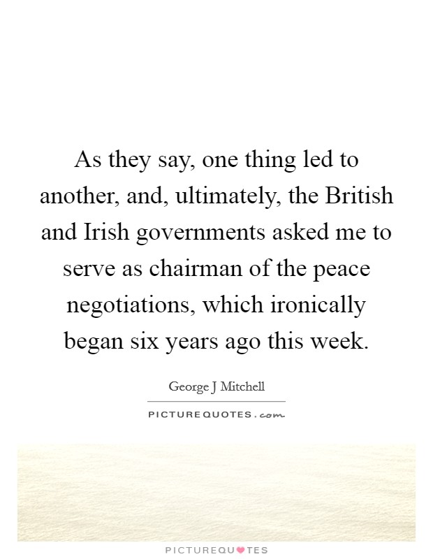 As they say, one thing led to another, and, ultimately, the British and Irish governments asked me to serve as chairman of the peace negotiations, which ironically began six years ago this week. Picture Quote #1