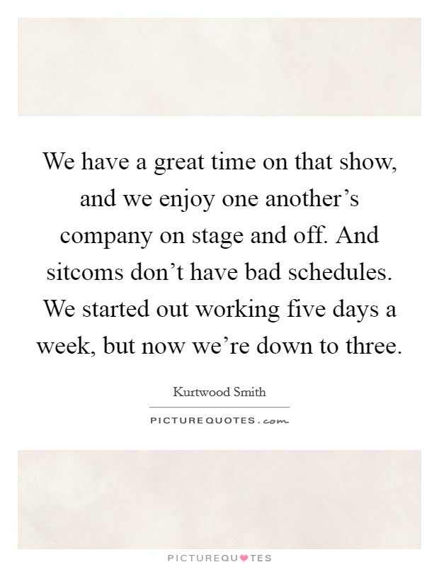 We have a great time on that show, and we enjoy one another's company on stage and off. And sitcoms don't have bad schedules. We started out working five days a week, but now we're down to three. Picture Quote #1