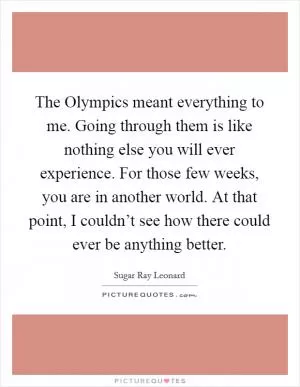 The Olympics meant everything to me. Going through them is like nothing else you will ever experience. For those few weeks, you are in another world. At that point, I couldn’t see how there could ever be anything better Picture Quote #1