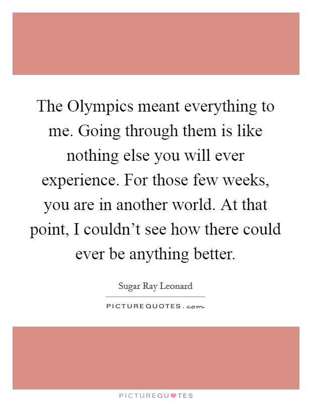 The Olympics meant everything to me. Going through them is like nothing else you will ever experience. For those few weeks, you are in another world. At that point, I couldn't see how there could ever be anything better. Picture Quote #1