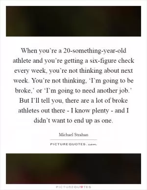 When you’re a 20-something-year-old athlete and you’re getting a six-figure check every week, you’re not thinking about next week. You’re not thinking, ‘I’m going to be broke,’ or ‘I’m going to need another job.’ But I’ll tell you, there are a lot of broke athletes out there - I know plenty - and I didn’t want to end up as one Picture Quote #1