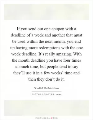 If you send out one coupon with a deadline of a week and another that must be used within the next month, you end up having more redemptions with the one week deadline. It’s really amazing. With the month deadline you have four times as much time, but people tend to say they’ll use it in a few weeks’ time and then they don’t do it Picture Quote #1