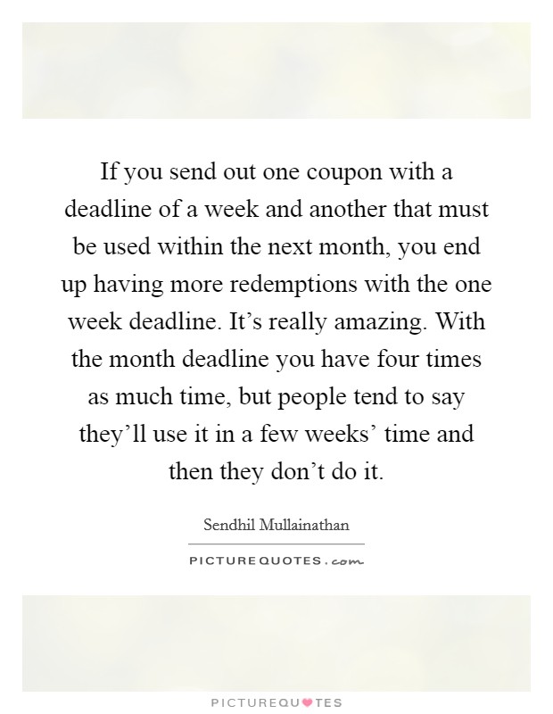 If you send out one coupon with a deadline of a week and another that must be used within the next month, you end up having more redemptions with the one week deadline. It's really amazing. With the month deadline you have four times as much time, but people tend to say they'll use it in a few weeks' time and then they don't do it. Picture Quote #1