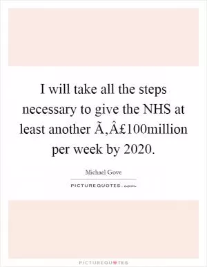 I will take all the steps necessary to give the NHS at least another Ã‚Â£100million per week by 2020 Picture Quote #1