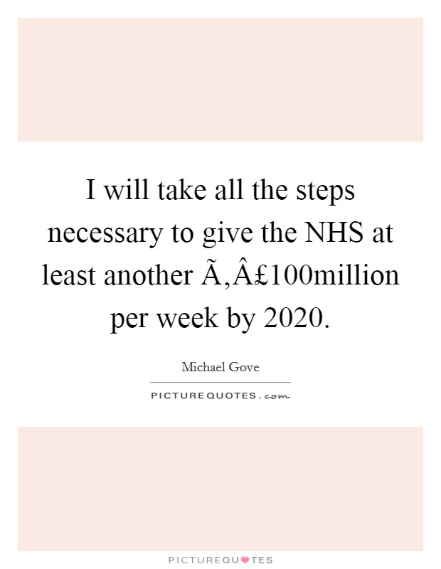 I will take all the steps necessary to give the NHS at least another Ã‚Â£100million per week by 2020. Picture Quote #1