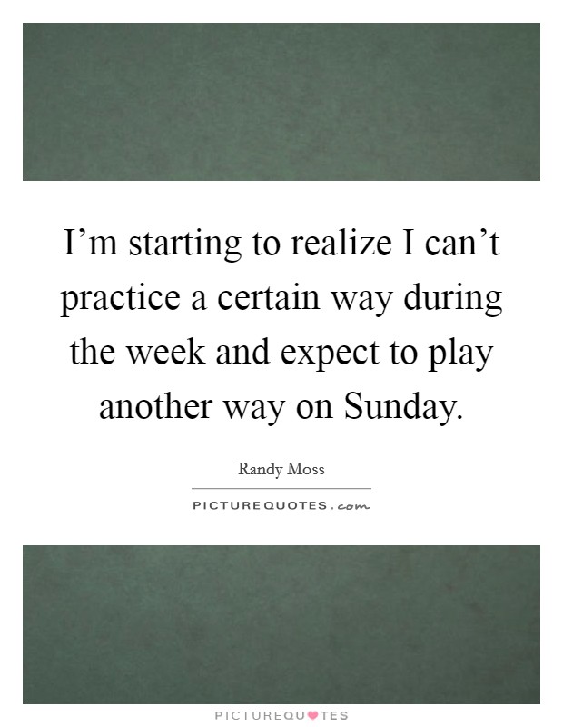 I'm starting to realize I can't practice a certain way during the week and expect to play another way on Sunday. Picture Quote #1