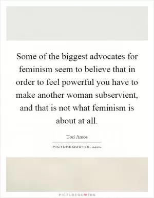 Some of the biggest advocates for feminism seem to believe that in order to feel powerful you have to make another woman subservient, and that is not what feminism is about at all Picture Quote #1