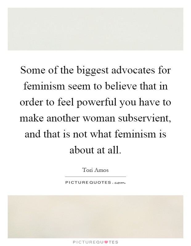 Some of the biggest advocates for feminism seem to believe that in order to feel powerful you have to make another woman subservient, and that is not what feminism is about at all. Picture Quote #1