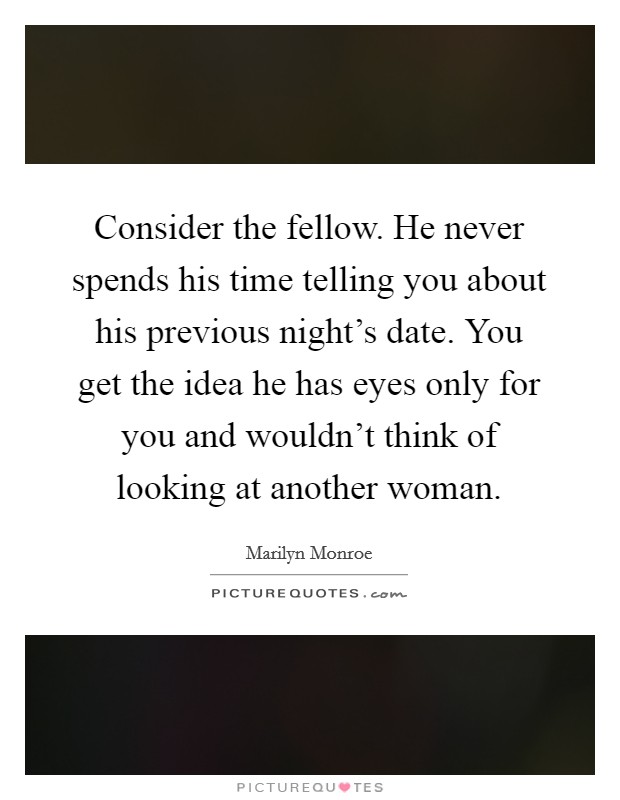 Consider the fellow. He never spends his time telling you about his previous night's date. You get the idea he has eyes only for you and wouldn't think of looking at another woman. Picture Quote #1