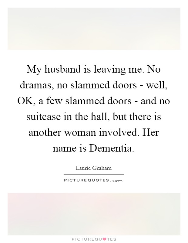 My husband is leaving me. No dramas, no slammed doors - well, OK, a few slammed doors - and no suitcase in the hall, but there is another woman involved. Her name is Dementia. Picture Quote #1