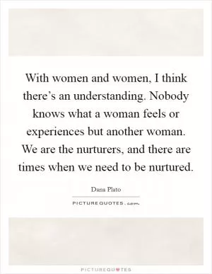 With women and women, I think there’s an understanding. Nobody knows what a woman feels or experiences but another woman. We are the nurturers, and there are times when we need to be nurtured Picture Quote #1