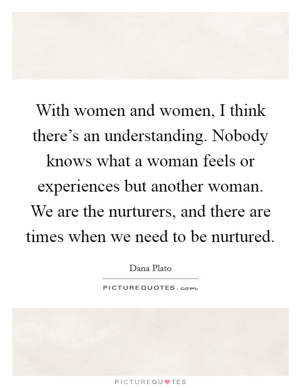With women and women, I think there's an understanding. Nobody knows what a woman feels or experiences but another woman. We are the nurturers, and there are times when we need to be nurtured. Picture Quote #1