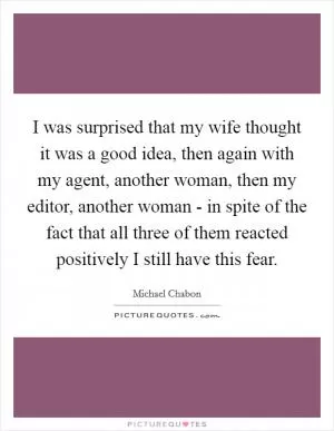 I was surprised that my wife thought it was a good idea, then again with my agent, another woman, then my editor, another woman - in spite of the fact that all three of them reacted positively I still have this fear Picture Quote #1