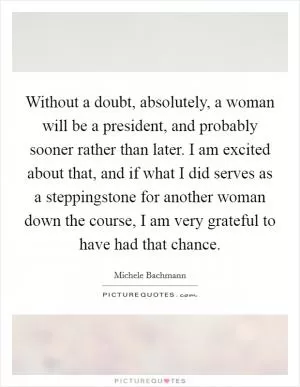 Without a doubt, absolutely, a woman will be a president, and probably sooner rather than later. I am excited about that, and if what I did serves as a steppingstone for another woman down the course, I am very grateful to have had that chance Picture Quote #1