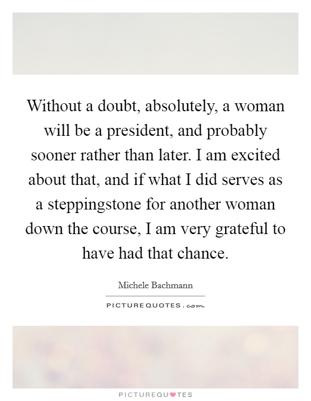 Without a doubt, absolutely, a woman will be a president, and probably sooner rather than later. I am excited about that, and if what I did serves as a steppingstone for another woman down the course, I am very grateful to have had that chance. Picture Quote #1