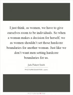 I just think, as women, we have to give ourselves room to be individuals. So when a woman makes a decision for herself, we as women shouldn’t set those hardcore boundaries for another woman. Just like we don’t want men setting hardcore boundaries for us Picture Quote #1