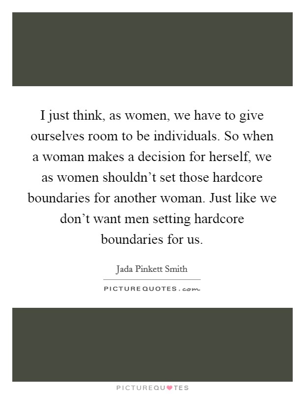 I just think, as women, we have to give ourselves room to be individuals. So when a woman makes a decision for herself, we as women shouldn't set those hardcore boundaries for another woman. Just like we don't want men setting hardcore boundaries for us. Picture Quote #1