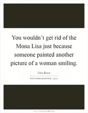 You wouldn’t get rid of the Mona Lisa just because someone painted another picture of a woman smiling Picture Quote #1
