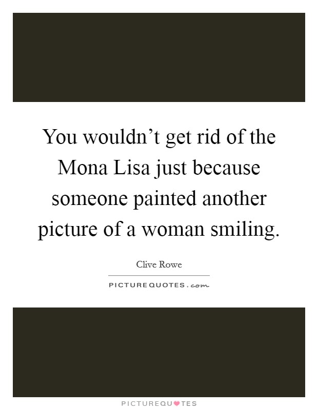 You wouldn't get rid of the Mona Lisa just because someone painted another picture of a woman smiling. Picture Quote #1