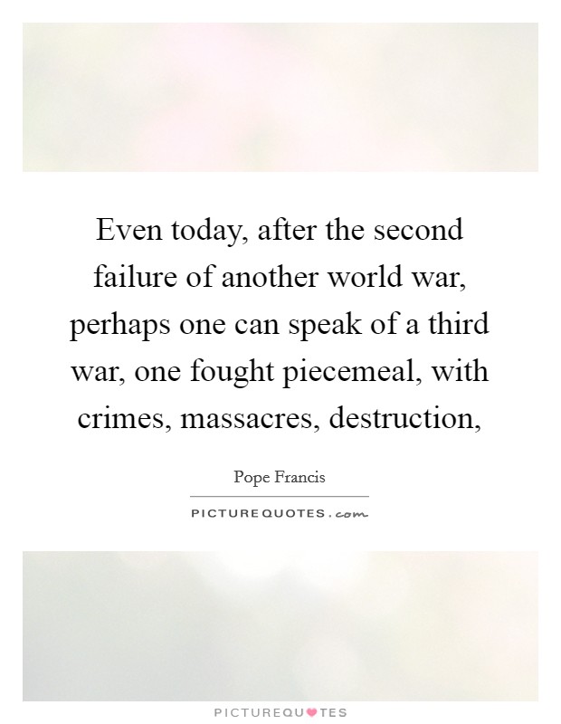 Even today, after the second failure of another world war, perhaps one can speak of a third war, one fought piecemeal, with crimes, massacres, destruction, Picture Quote #1