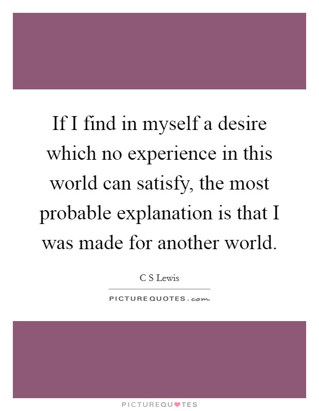 If I find in myself a desire which no experience in this world can satisfy, the most probable explanation is that I was made for another world. Picture Quote #1