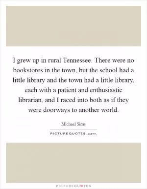 I grew up in rural Tennessee. There were no bookstores in the town, but the school had a little library and the town had a little library, each with a patient and enthusiastic librarian, and I raced into both as if they were doorways to another world Picture Quote #1