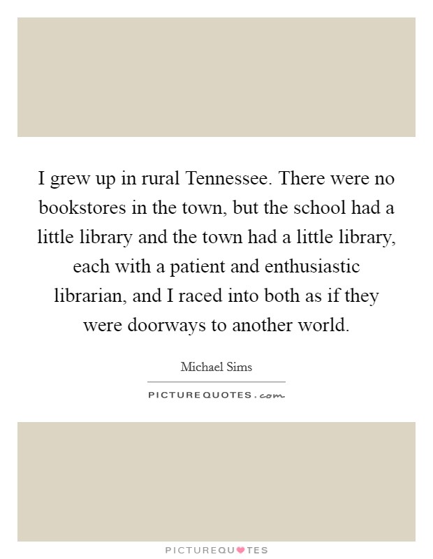 I grew up in rural Tennessee. There were no bookstores in the town, but the school had a little library and the town had a little library, each with a patient and enthusiastic librarian, and I raced into both as if they were doorways to another world. Picture Quote #1
