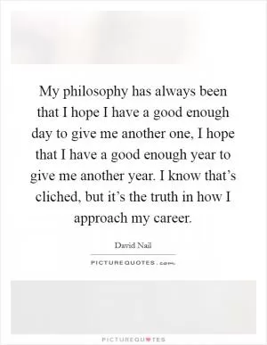 My philosophy has always been that I hope I have a good enough day to give me another one, I hope that I have a good enough year to give me another year. I know that’s cliched, but it’s the truth in how I approach my career Picture Quote #1