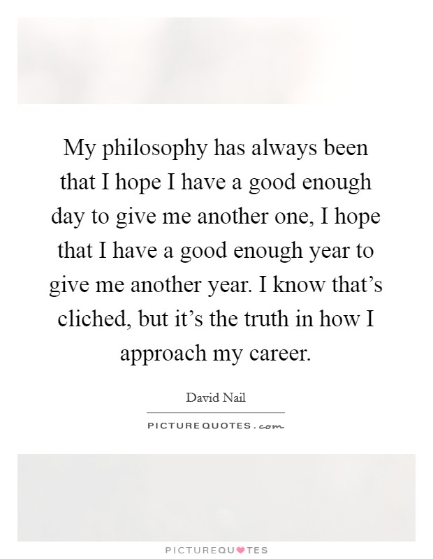 My philosophy has always been that I hope I have a good enough day to give me another one, I hope that I have a good enough year to give me another year. I know that's cliched, but it's the truth in how I approach my career. Picture Quote #1