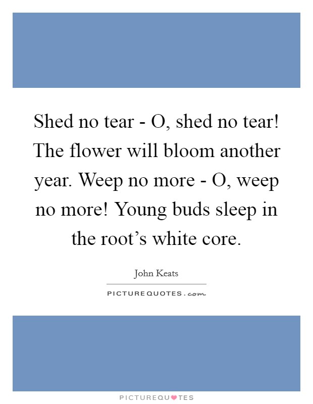 Shed no tear - O, shed no tear! The flower will bloom another year. Weep no more - O, weep no more! Young buds sleep in the root's white core. Picture Quote #1