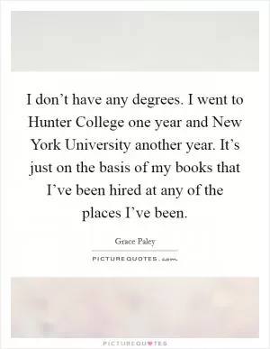 I don’t have any degrees. I went to Hunter College one year and New York University another year. It’s just on the basis of my books that I’ve been hired at any of the places I’ve been Picture Quote #1