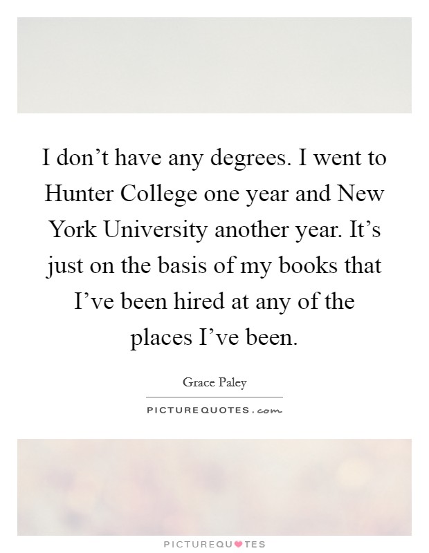 I don't have any degrees. I went to Hunter College one year and New York University another year. It's just on the basis of my books that I've been hired at any of the places I've been. Picture Quote #1