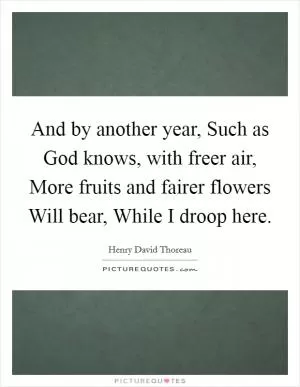 And by another year, Such as God knows, with freer air, More fruits and fairer flowers Will bear, While I droop here Picture Quote #1