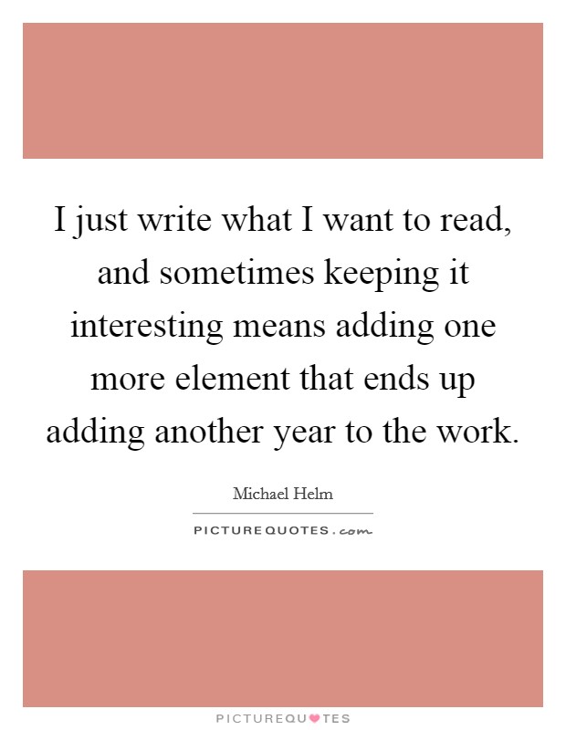 I just write what I want to read, and sometimes keeping it interesting means adding one more element that ends up adding another year to the work. Picture Quote #1