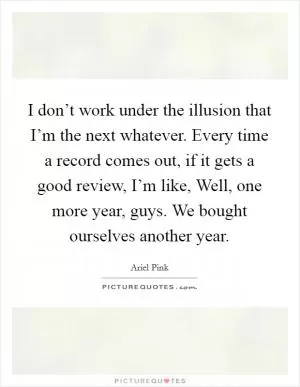 I don’t work under the illusion that I’m the next whatever. Every time a record comes out, if it gets a good review, I’m like, Well, one more year, guys. We bought ourselves another year Picture Quote #1