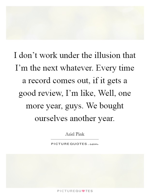 I don't work under the illusion that I'm the next whatever. Every time a record comes out, if it gets a good review, I'm like, Well, one more year, guys. We bought ourselves another year. Picture Quote #1