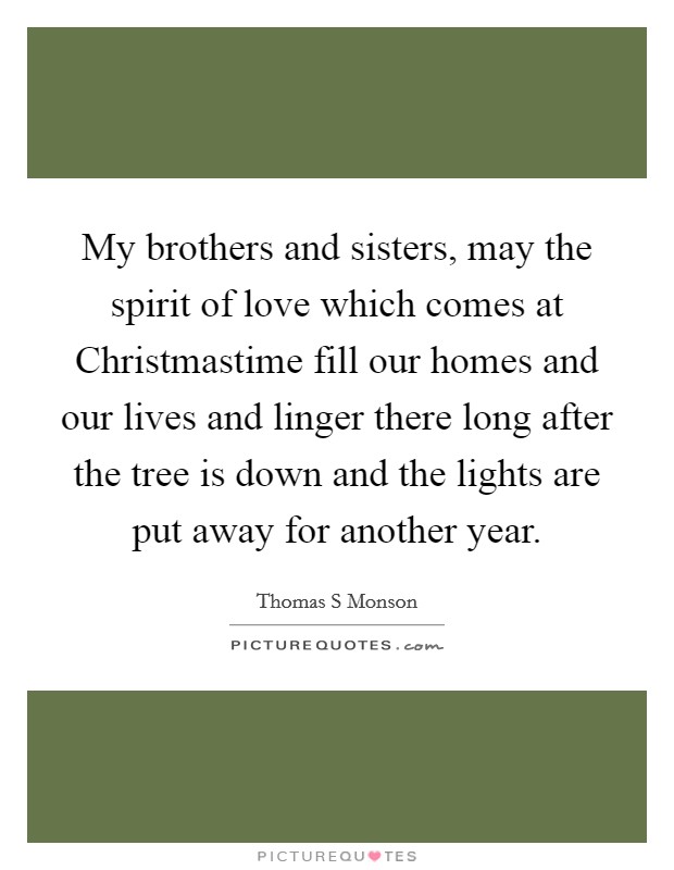 My brothers and sisters, may the spirit of love which comes at Christmastime fill our homes and our lives and linger there long after the tree is down and the lights are put away for another year. Picture Quote #1
