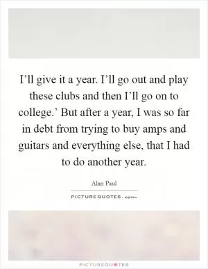 I’ll give it a year. I’ll go out and play these clubs and then I’ll go on to college.’ But after a year, I was so far in debt from trying to buy amps and guitars and everything else, that I had to do another year Picture Quote #1