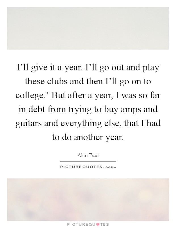 I'll give it a year. I'll go out and play these clubs and then I'll go on to college.' But after a year, I was so far in debt from trying to buy amps and guitars and everything else, that I had to do another year. Picture Quote #1