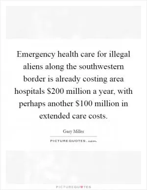 Emergency health care for illegal aliens along the southwestern border is already costing area hospitals $200 million a year, with perhaps another $100 million in extended care costs Picture Quote #1