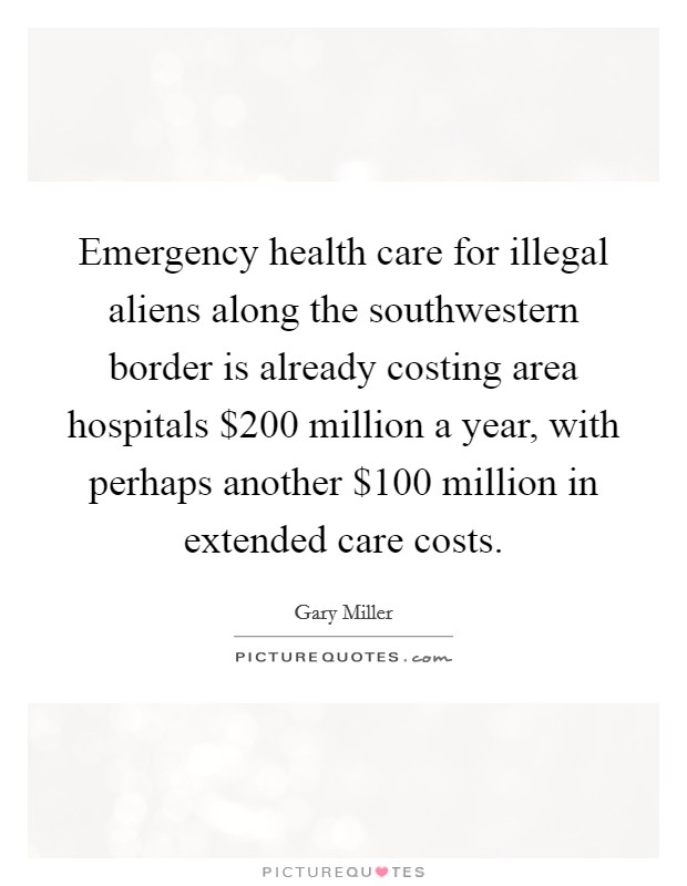 Emergency health care for illegal aliens along the southwestern border is already costing area hospitals $200 million a year, with perhaps another $100 million in extended care costs. Picture Quote #1