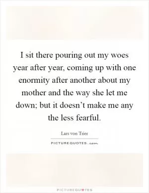 I sit there pouring out my woes year after year, coming up with one enormity after another about my mother and the way she let me down; but it doesn’t make me any the less fearful Picture Quote #1